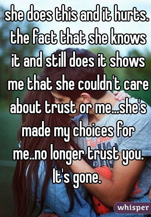 she does this and it hurts. the fact that she knows it and still does it shows me that she couldn't care about trust or me...she's made my choices for me..no longer trust you. It's gone. 