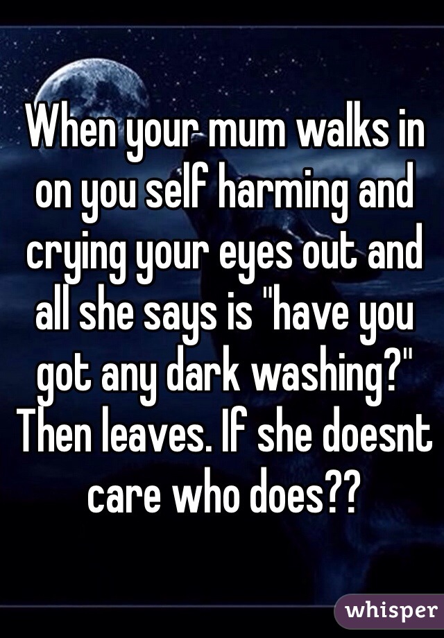When your mum walks in on you self harming and crying your eyes out and all she says is "have you got any dark washing?" Then leaves. If she doesnt care who does??