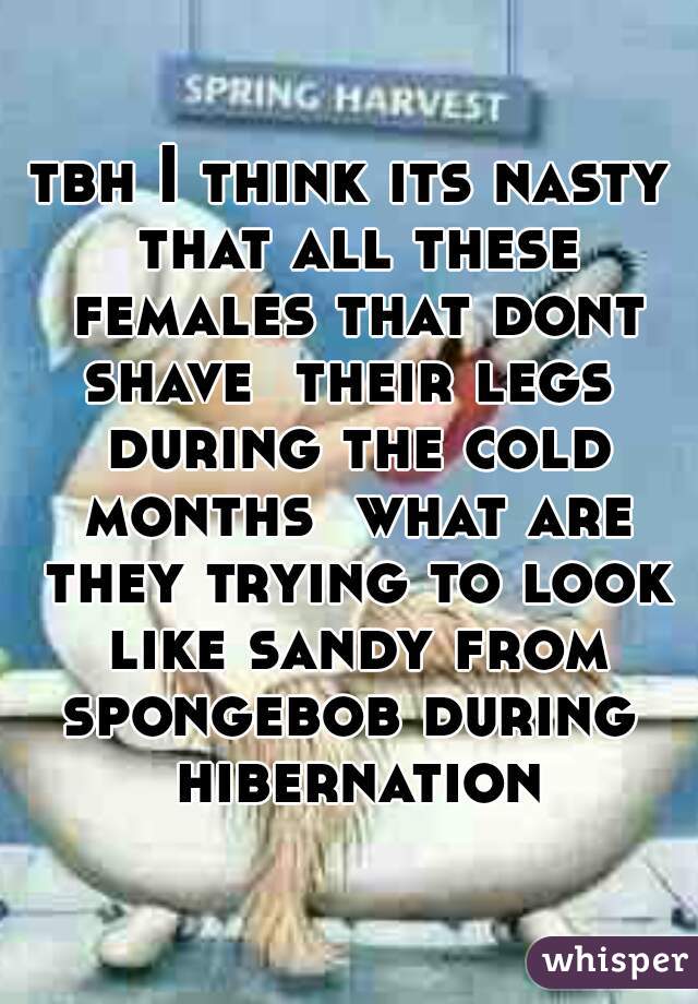 tbh I think its nasty that all these females that dont shave  their legs  during the cold months  what are they trying to look like sandy from spongebob during  hibernation