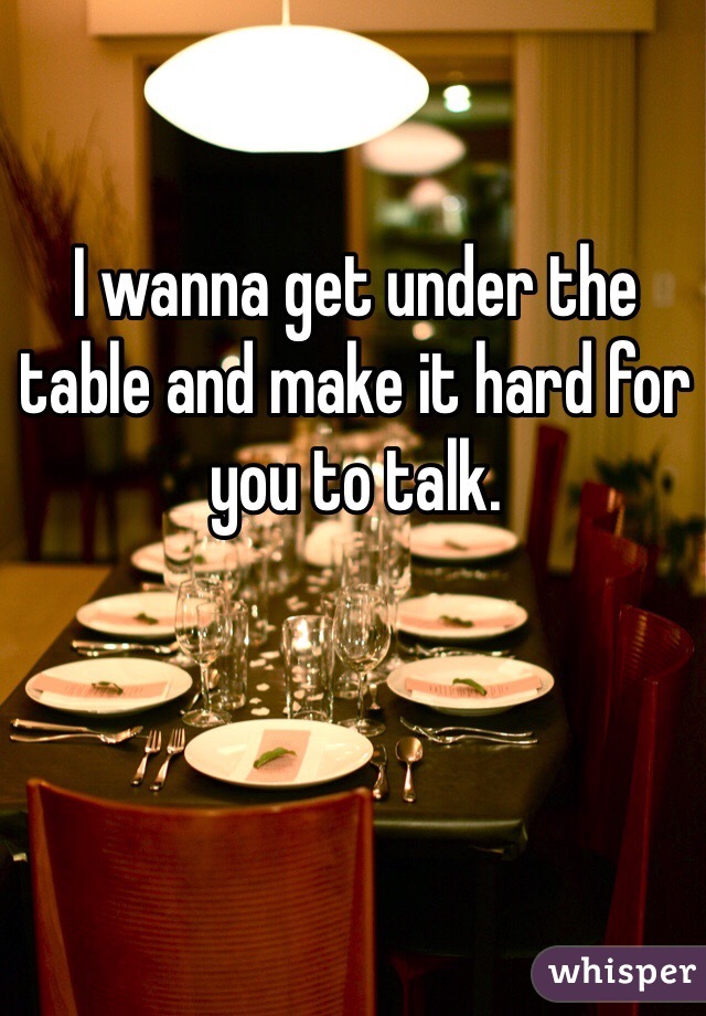 I wanna get under the table and make it hard for you to talk.