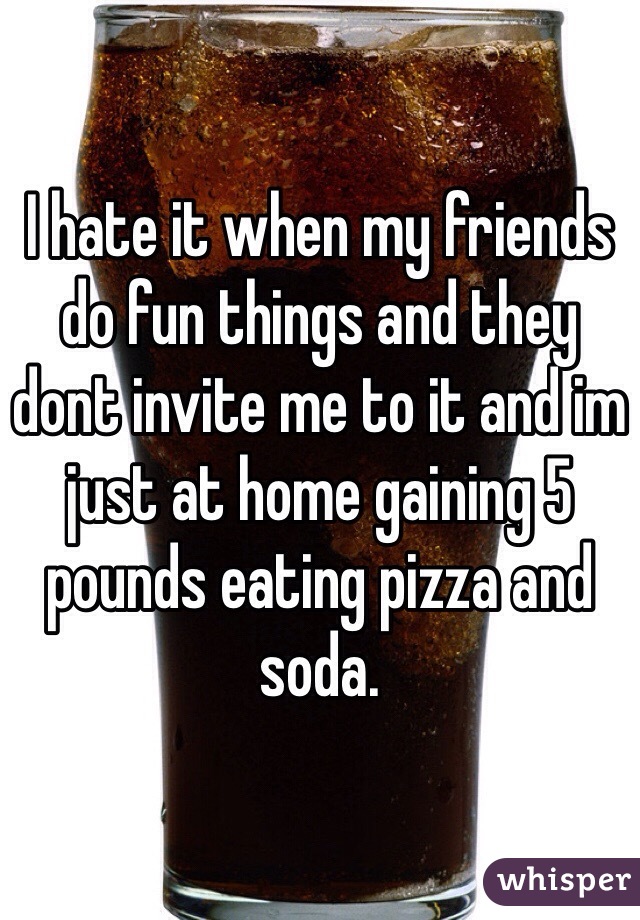 I hate it when my friends do fun things and they dont invite me to it and im just at home gaining 5 pounds eating pizza and soda.