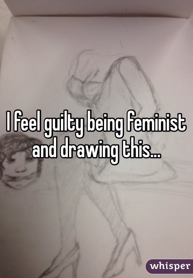 I feel guilty being feminist and drawing this...