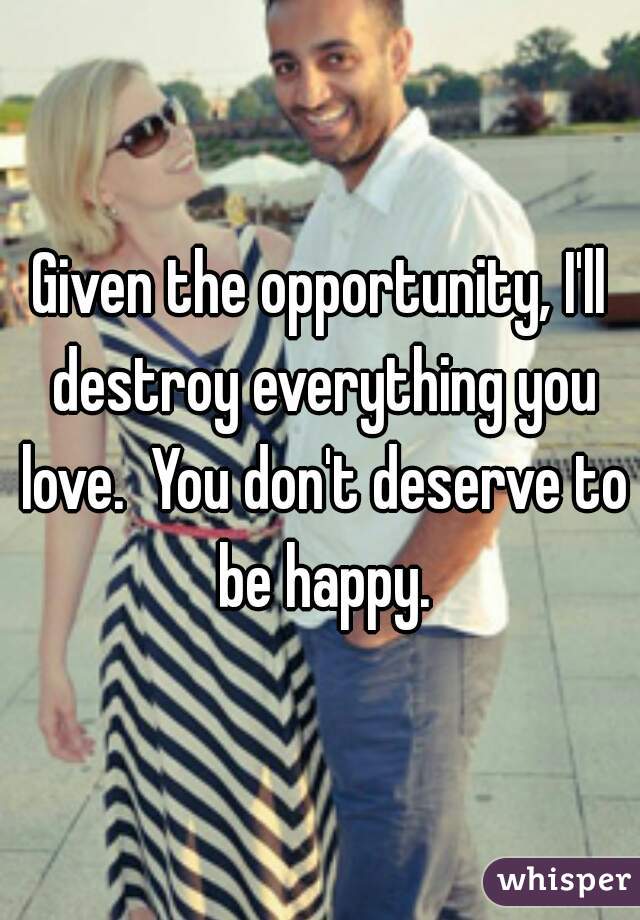 Given the opportunity, I'll destroy everything you love.  You don't deserve to be happy.