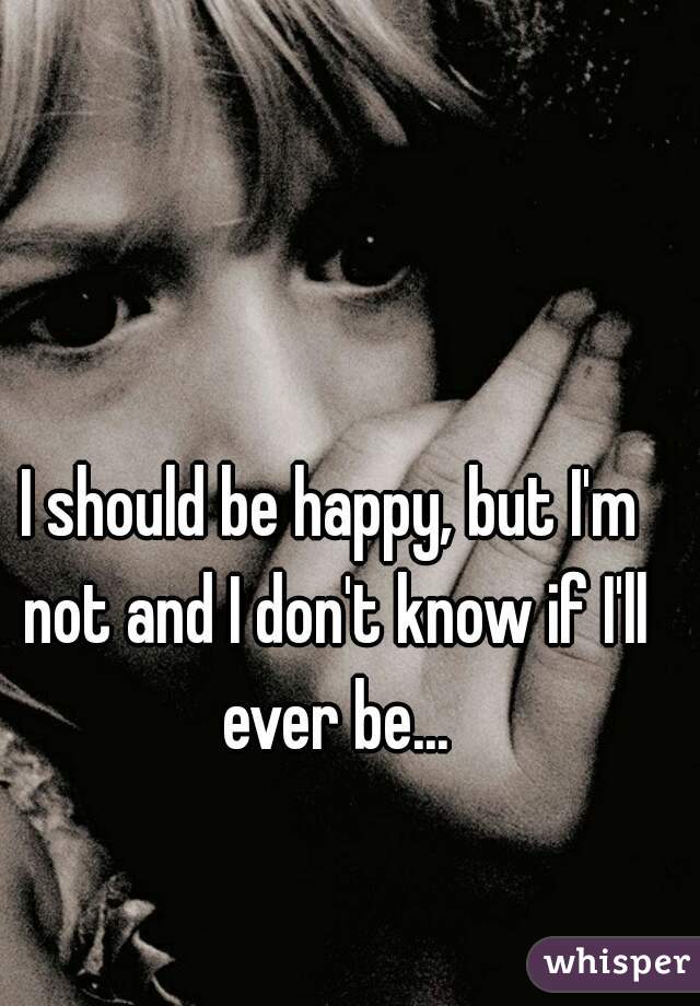 I should be happy, but I'm not and I don't know if I'll ever be...