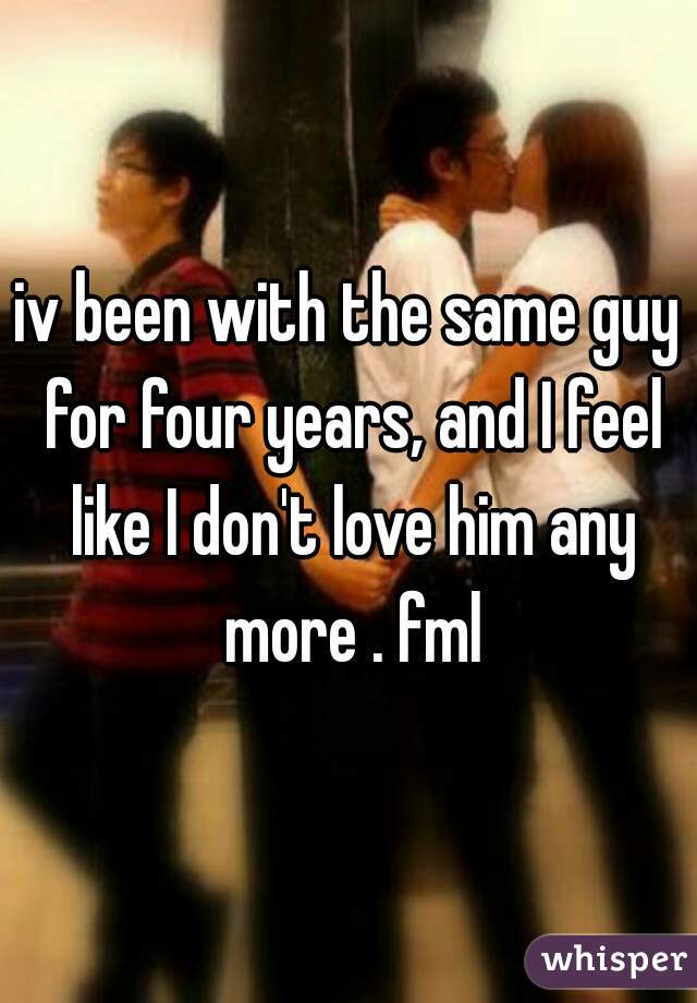 iv been with the same guy for four years, and I feel like I don't love him any more . fml
