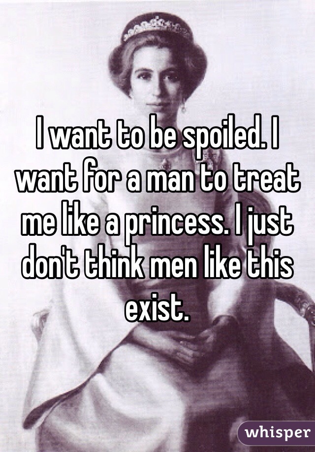 I want to be spoiled. I want for a man to treat me like a princess. I just don't think men like this exist. 