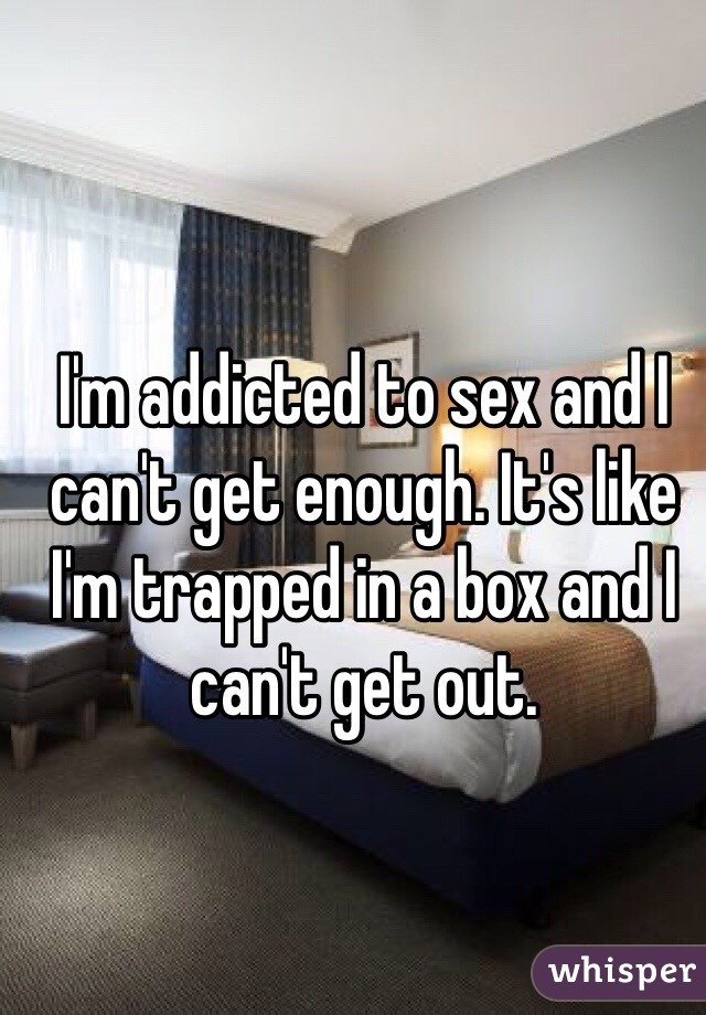 I'm addicted to sex and I can't get enough. It's like I'm trapped in a box and I can't get out. 