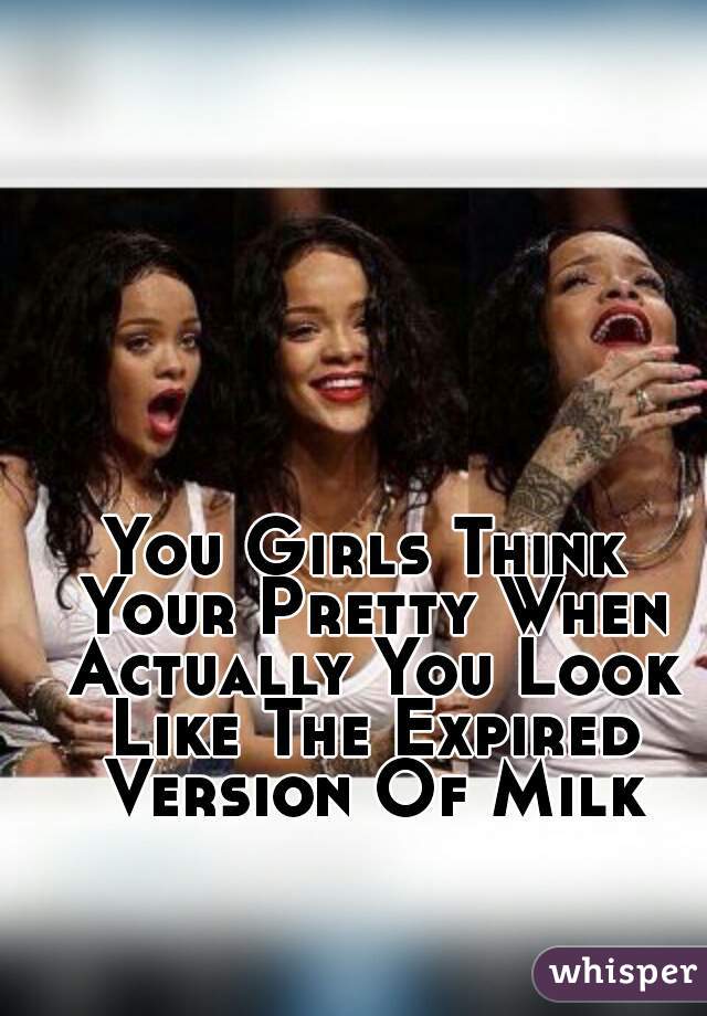 You Girls Think Your Pretty When Actually You Look Like The Expired Version Of Milk