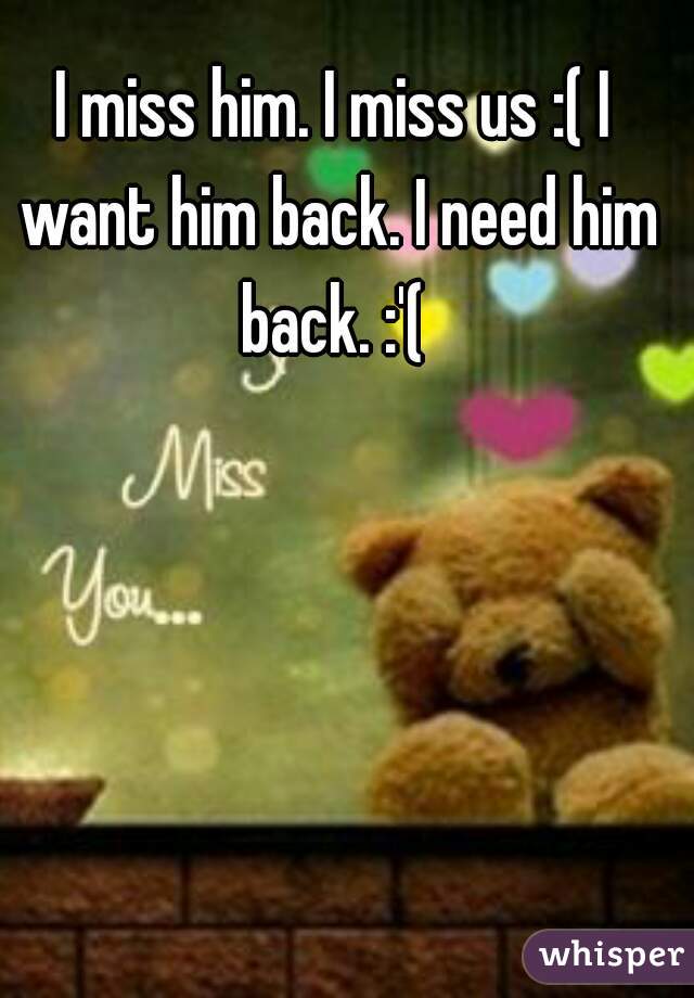 I miss him. I miss us :( I want him back. I need him back. :'( 
