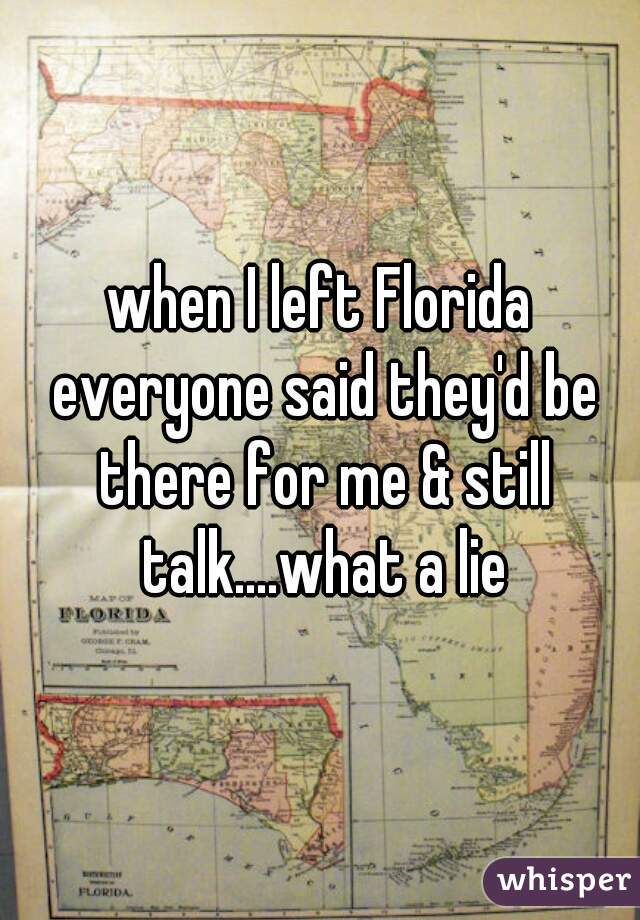 when I left Florida everyone said they'd be there for me & still talk....what a lie