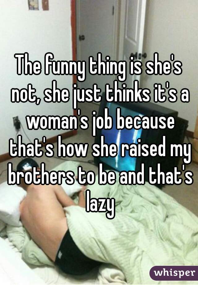 The funny thing is she's not, she just thinks it's a woman's job because that's how she raised my brothers to be and that's lazy
