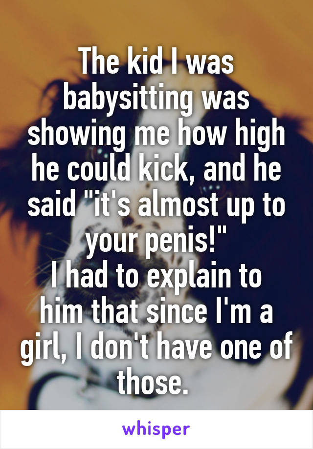 The kid I was babysitting was showing me how high he could kick, and he said "it's almost up to your penis!"
I had to explain to him that since I'm a girl, I don't have one of those. 