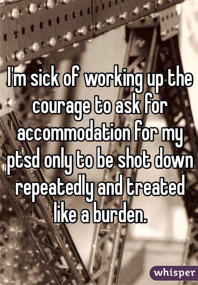 I'm sick of working up the courage to ask for accommodation for my ptsd only to be shot down repeatedly and treated like a burden.