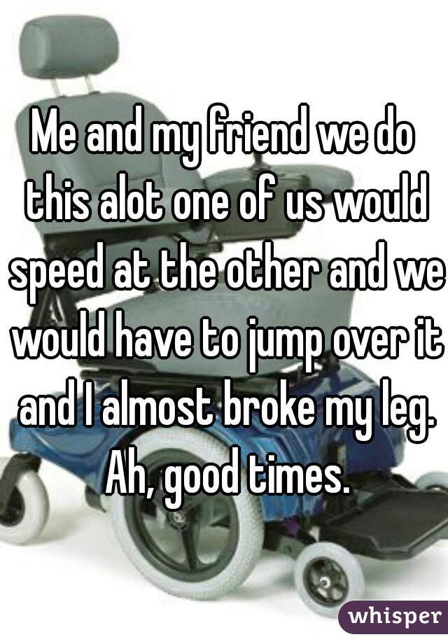 Me and my friend we do this alot one of us would speed at the other and we would have to jump over it and I almost broke my leg. Ah, good times.