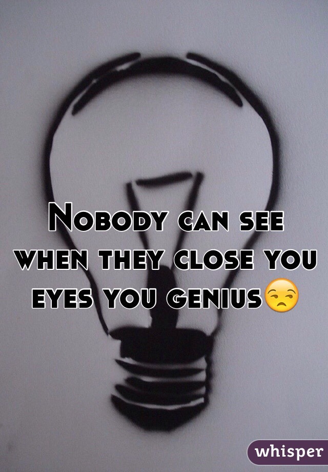 Nobody can see when they close you eyes you genius😒