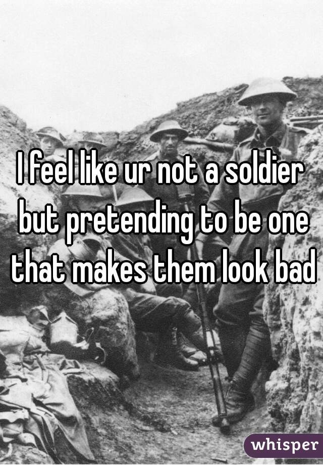 I feel like ur not a soldier but pretending to be one that makes them look bad