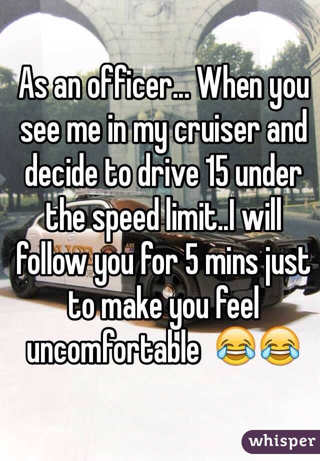 As an officer... When you see me in my cruiser and decide to drive 15 under the speed limit..I will follow you for 5 mins just to make you feel uncomfortable  