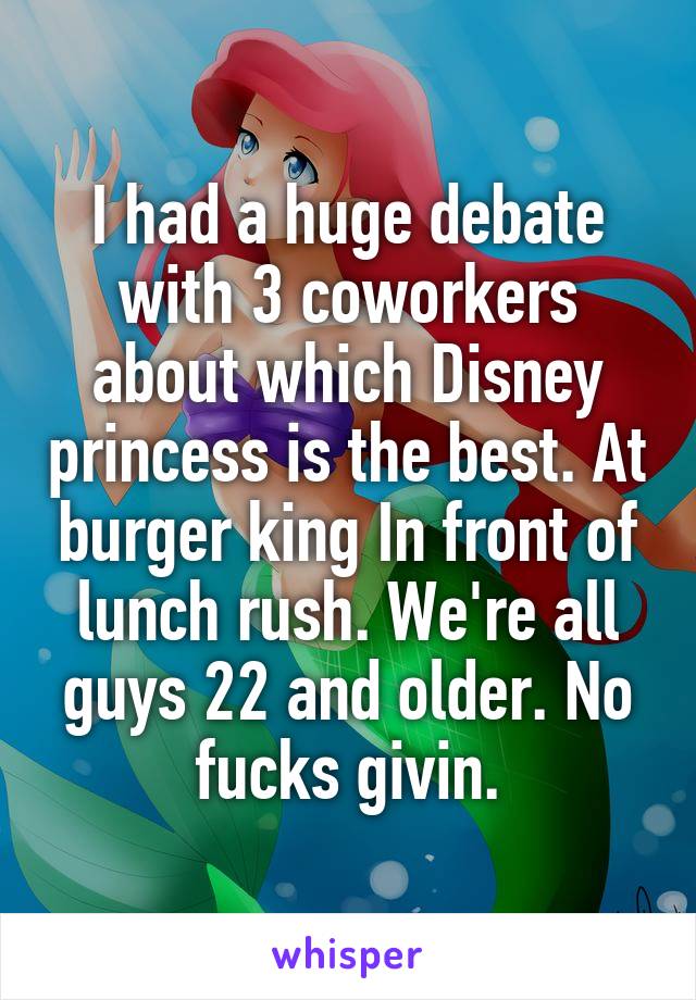 I had a huge debate with 3 coworkers about which Disney princess is the best. At burger king In front of lunch rush. We're all guys 22 and older. No fucks givin.