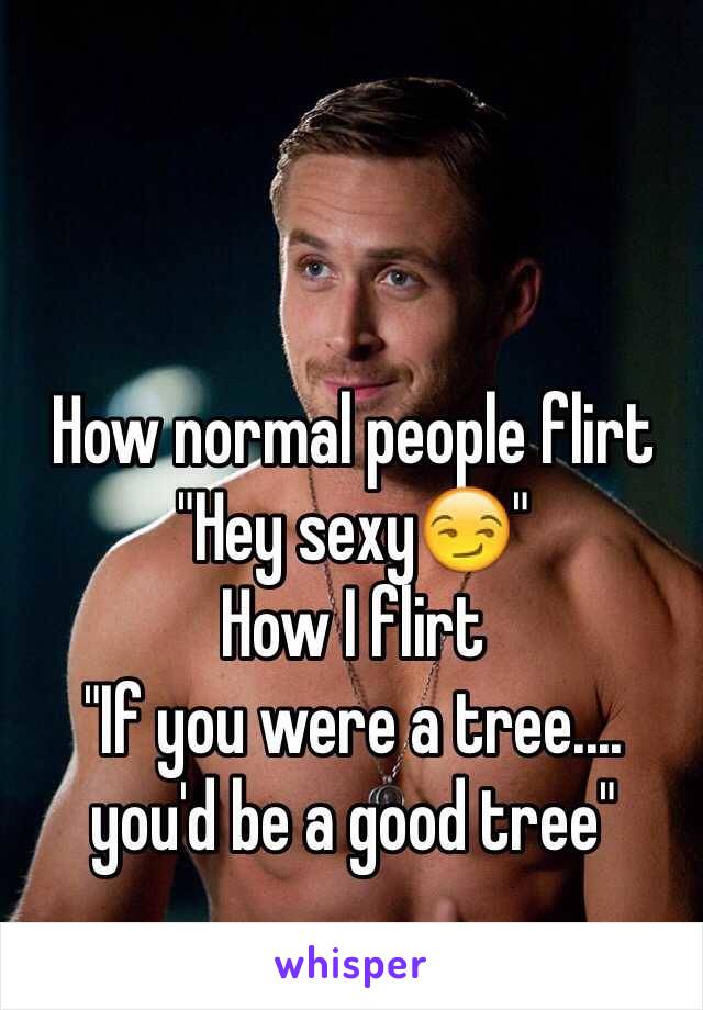 How normal people flirt 
"Hey sexy😏"
How I flirt
"If you were a tree....
you'd be a good tree"