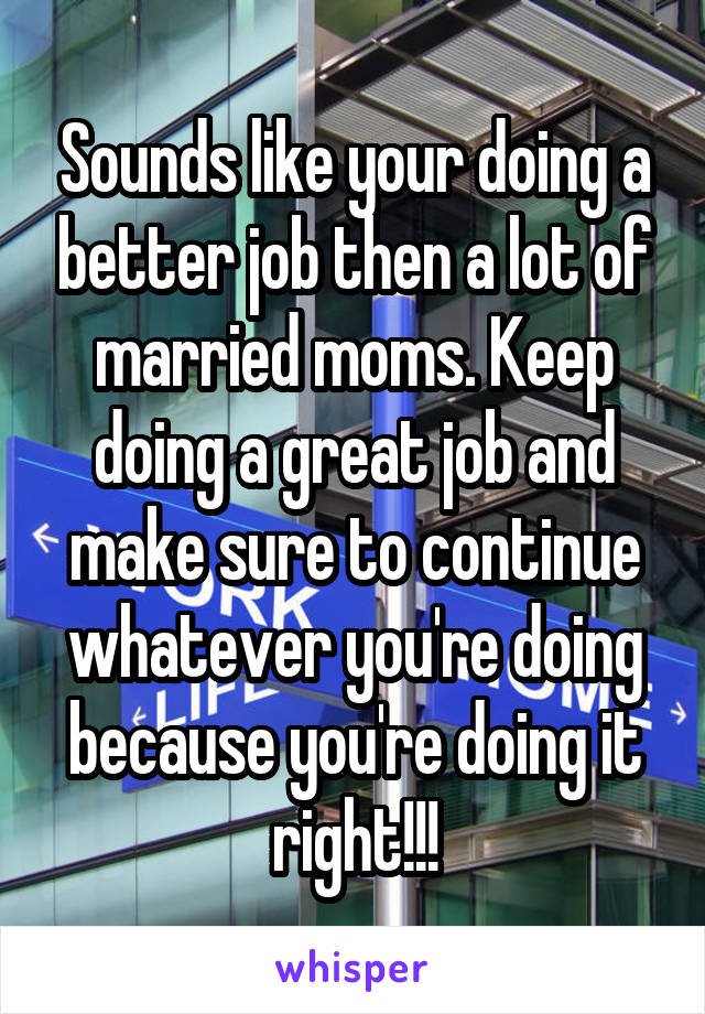 Sounds like your doing a better job then a lot of married moms. Keep doing a great job and make sure to continue whatever you're doing because you're doing it right!!!