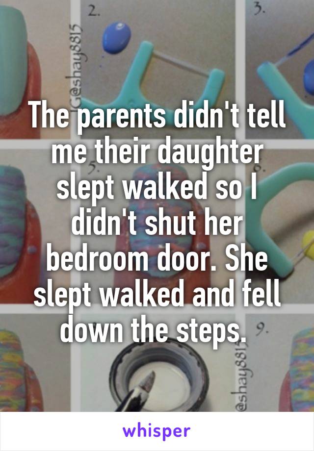 The parents didn't tell me their daughter slept walked so I didn't shut her bedroom door. She slept walked and fell down the steps. 