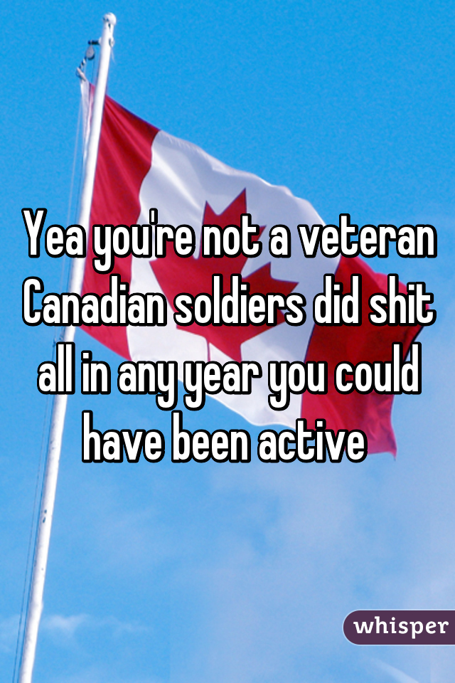 Yea you're not a veteran
Canadian soldiers did shit all in any year you could have been active 
