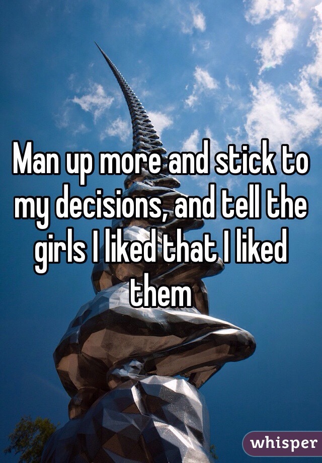 Man up more and stick to my decisions, and tell the girls I liked that I liked them