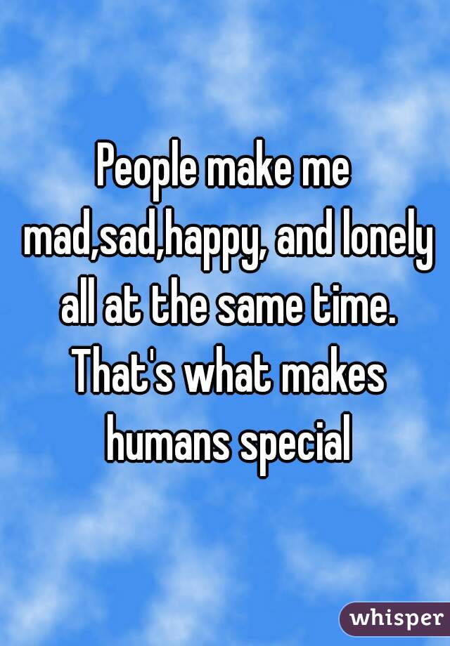 People make me mad,sad,happy, and lonely all at the same time. That's what makes humans special