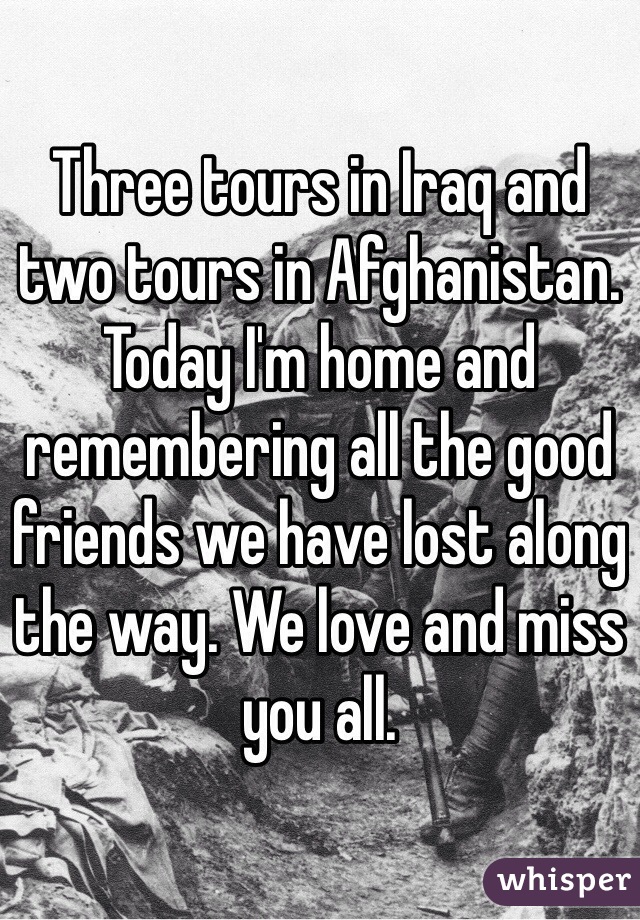 Three tours in Iraq and two tours in Afghanistan. Today I'm home and remembering all the good friends we have lost along the way. We love and miss you all.