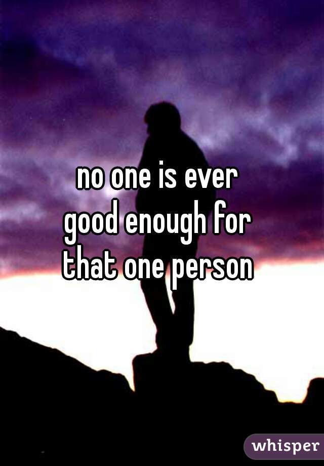 no one is ever 
good enough for 
that one person 