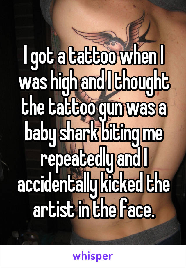 I got a tattoo when I was high and I thought the tattoo gun was a baby shark biting me repeatedly and I accidentally kicked the artist in the face.