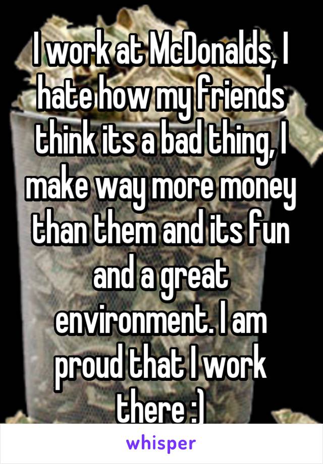 I work at McDonalds, I hate how my friends think its a bad thing, I make way more money than them and its fun and a great environment. I am proud that I work there :)