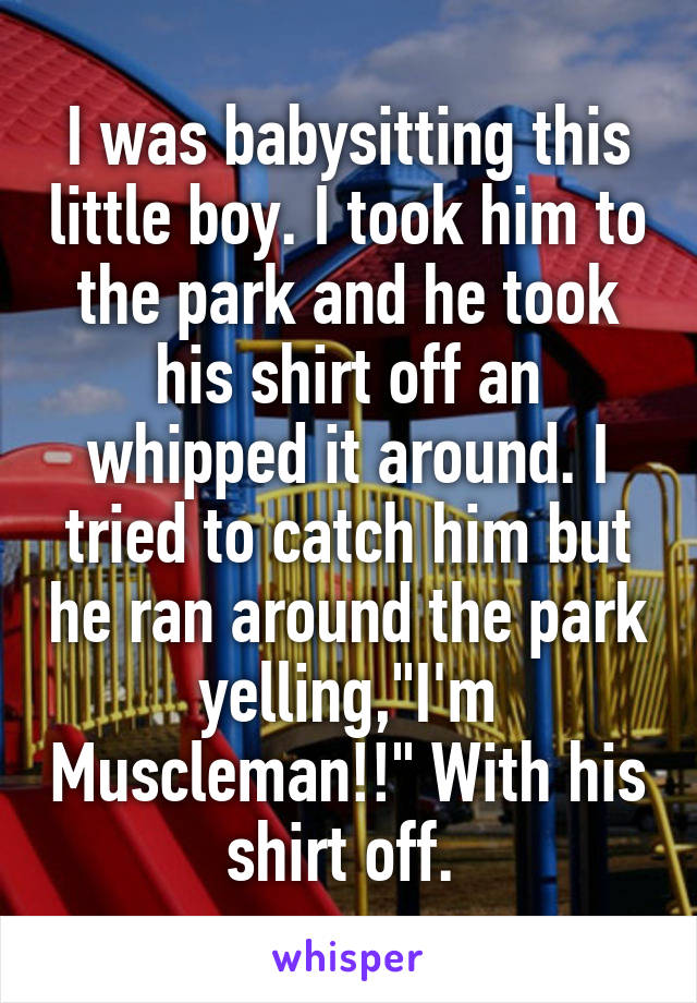 I was babysitting this little boy. I took him to the park and he took his shirt off an whipped it around. I tried to catch him but he ran around the park yelling,"I'm Muscleman!!" With his shirt off. 