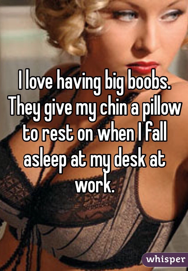 I love having big boobs. They give my chin a pillow to rest on when I fall asleep at my desk at work.