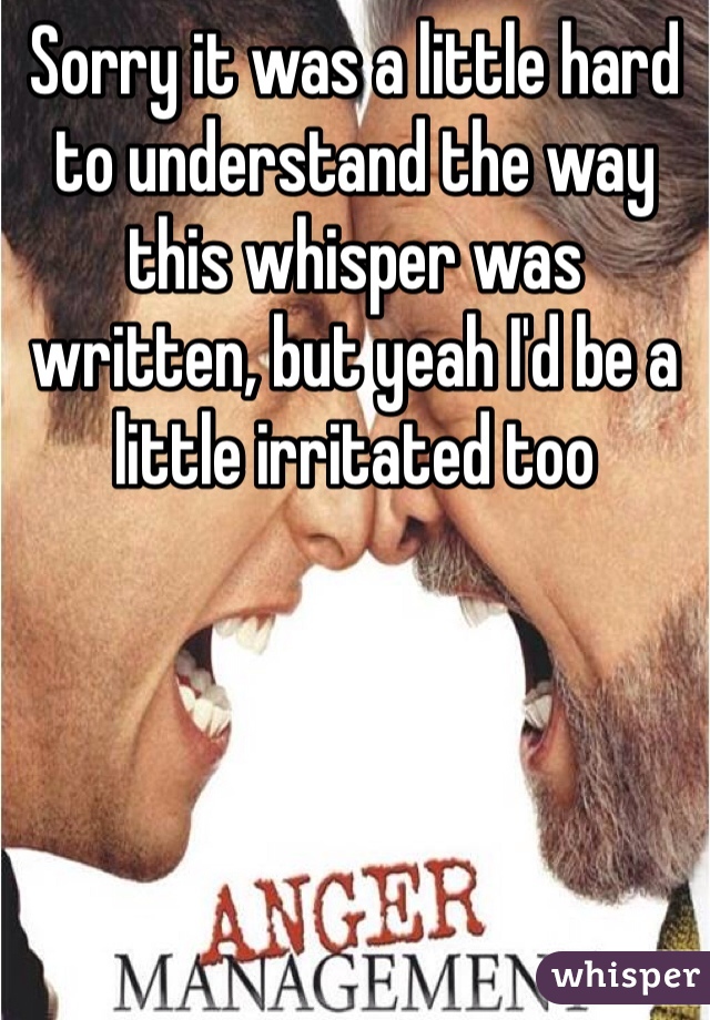 Sorry it was a little hard to understand the way this whisper was written, but yeah I'd be a little irritated too