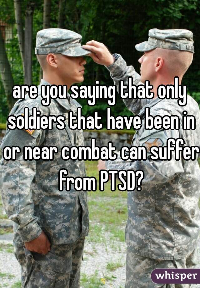 are you saying that only soldiers that have been in or near combat can suffer from PTSD?