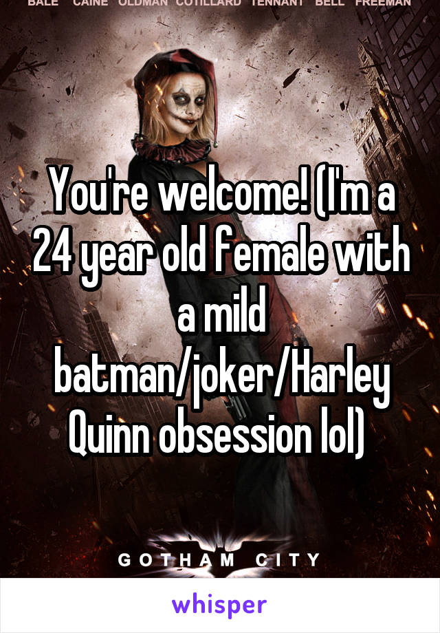 You're welcome! (I'm a 24 year old female with a mild batman/joker/Harley Quinn obsession lol) 