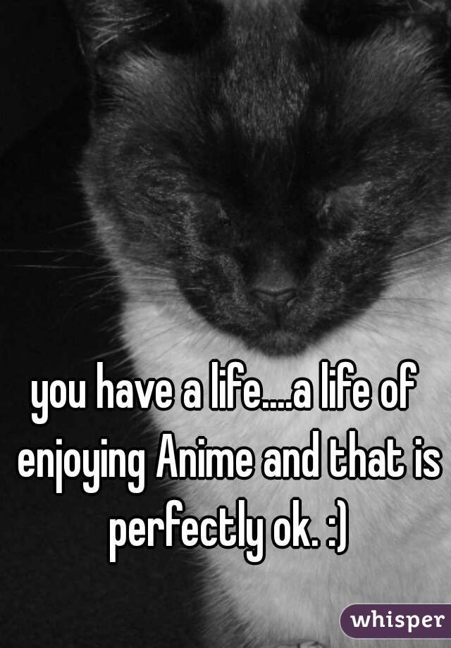 you have a life....a life of enjoying Anime and that is perfectly ok. :)