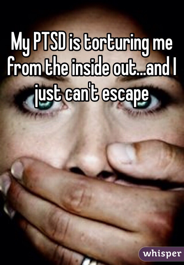 My PTSD is torturing me from the inside out...and I just can't escape