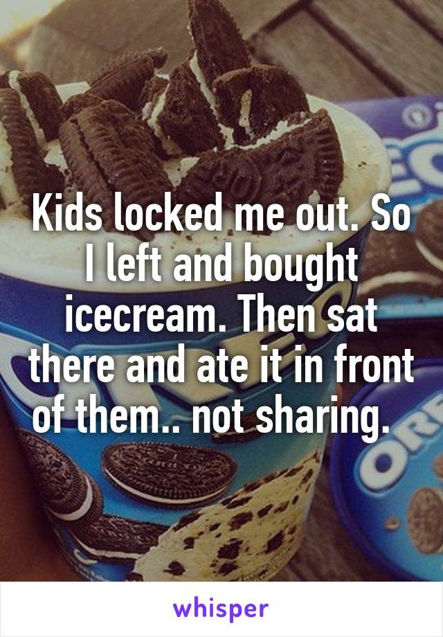 Kids locked me out. So I left and bought icecream. Then sat there and ate it in front of them.. not sharing.  