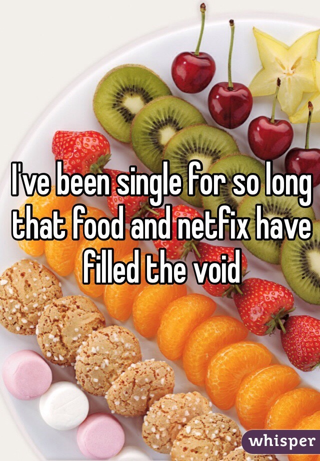 I've been single for so long that food and netfix have filled the void 