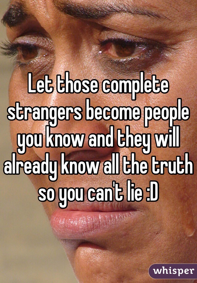 Let those complete strangers become people you know and they will already know all the truth so you can't lie :D