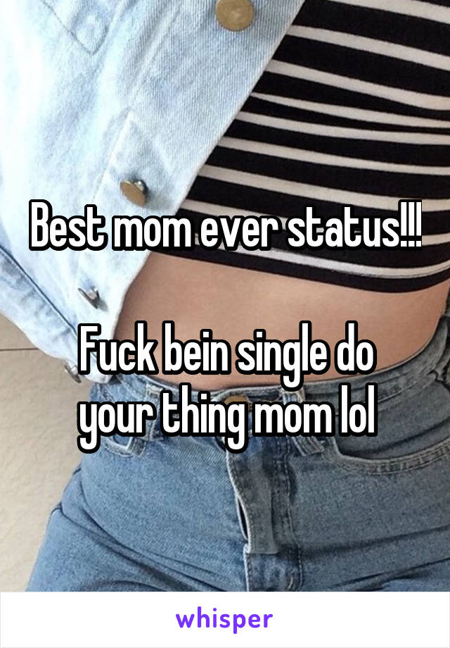 Best mom ever status!!! 
Fuck bein single do your thing mom lol