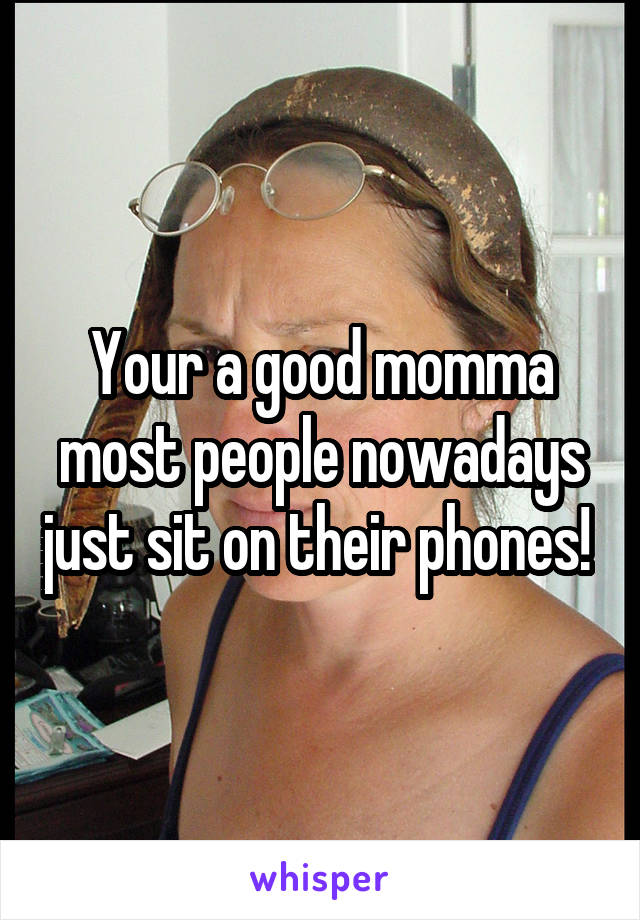 Your a good momma most people nowadays just sit on their phones! 