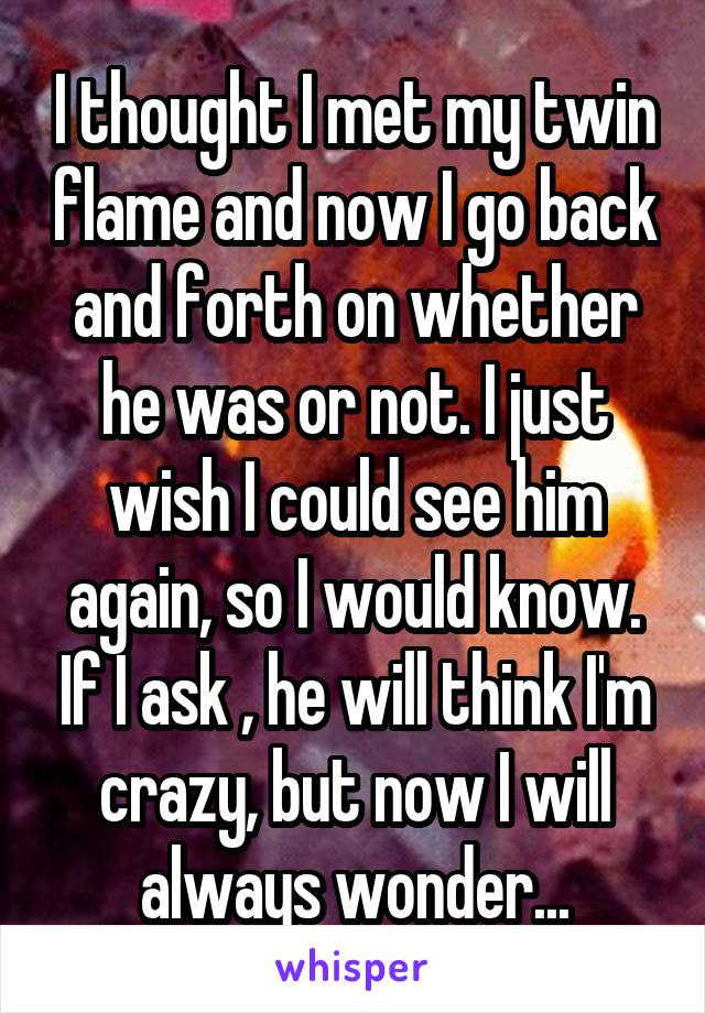 I thought I met my twin flame and now I go back and forth on whether he was or not. I just wish I could see him again, so I would know. If I ask , he will think I'm crazy, but now I will always wonder...