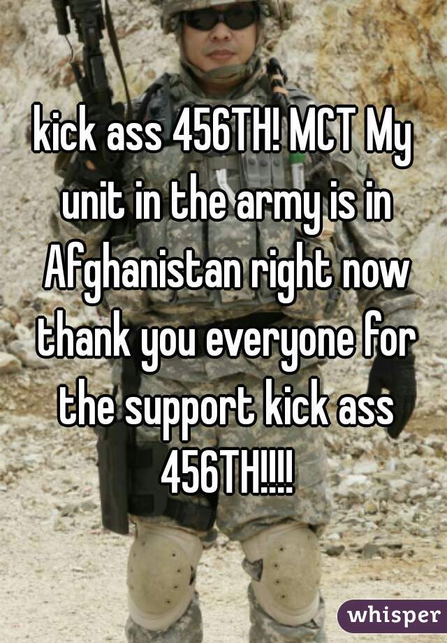 kick ass 456TH! MCT My unit in the army is in Afghanistan right now thank you everyone for the support kick ass 456TH!!!!