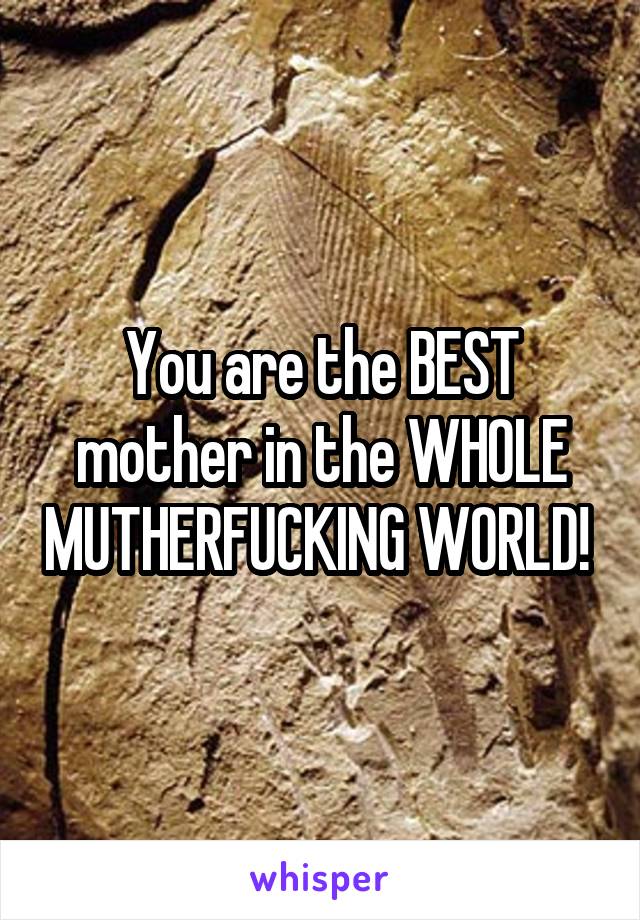 You are the BEST mother in the WHOLE MUTHERFUCKING WORLD! 