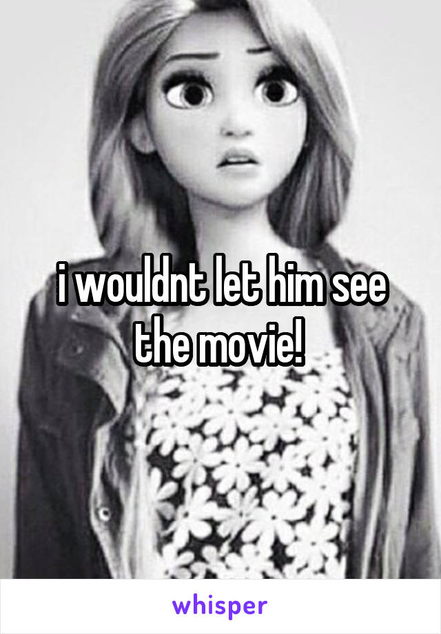 i wouldnt let him see the movie! 