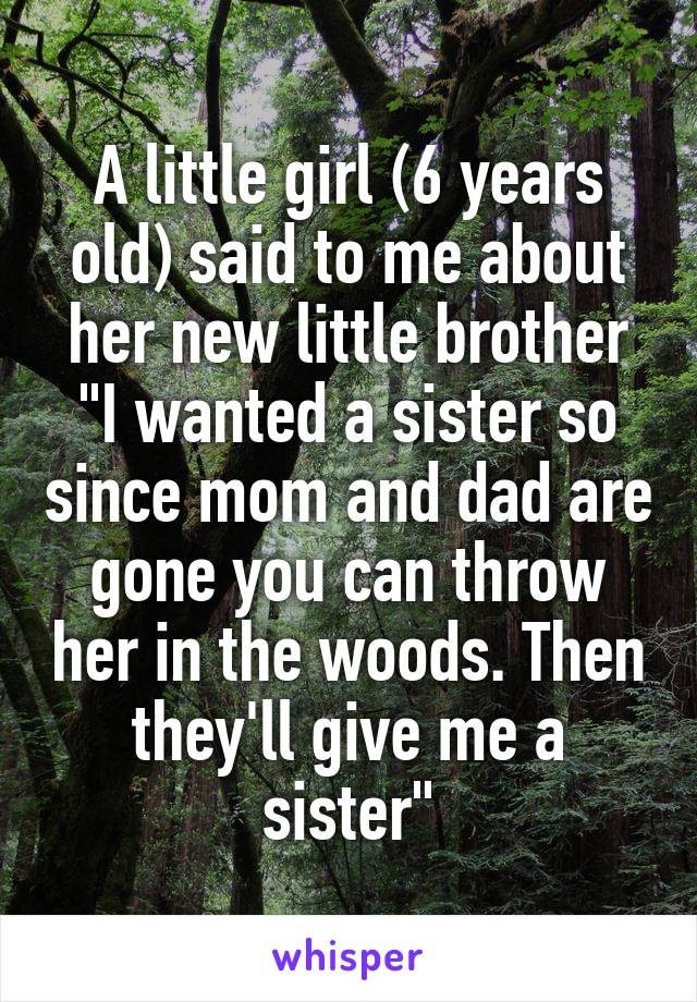 A little girl (6 years old) said to me about her new little brother "I wanted a sister so since mom and dad are gone you can throw her in the woods. Then they'll give me a sister"