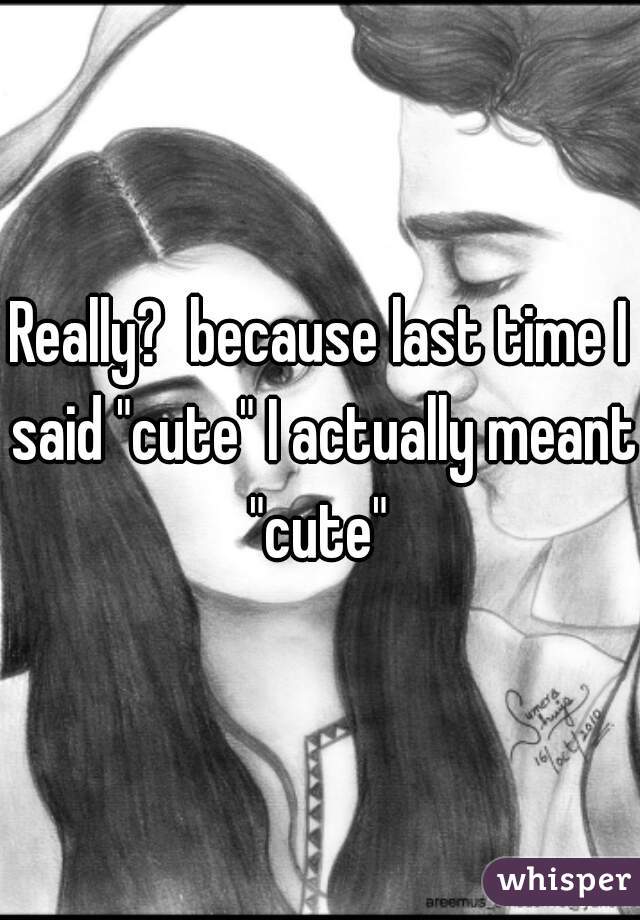 Really?  because last time I said "cute" I actually meant "cute" 